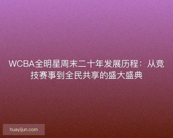 WCBA全明星周末二十年发展历程:从竞技赛事到全民共享的盛大盛典 WCBA全明星周末二十年发展历程:从竞技赛事到全民共享的盛大盛典