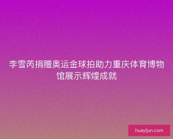 李雪芮捐赠奥运金球拍助力重庆体育博物馆展示辉煌成就 李雪芮捐赠奥运金球拍助力重庆体育博物馆展示辉煌成就