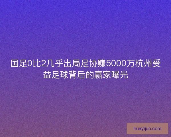 国足0比2几乎出局足协赚5000万杭州受益足球背后的赢家曝光