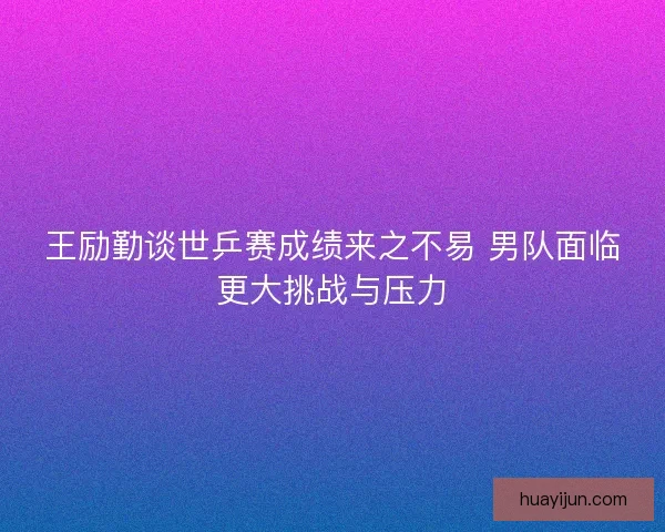 王励勤谈世乒赛成绩来之不易 男队面临更大挑战与压力