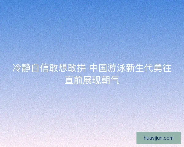 冷静自信敢想敢拼 中国游泳新生代勇往直前展现朝气