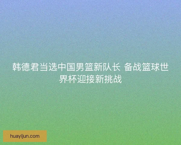 韩德君当选中国男篮新队长 备战篮球世界杯迎接新挑战