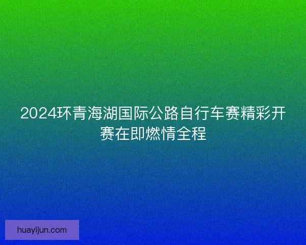 2024环青海湖国际公路自行车赛精彩开赛在即燃情全程 2024环青海湖国际公路自行车赛精彩开赛在即燃情全程