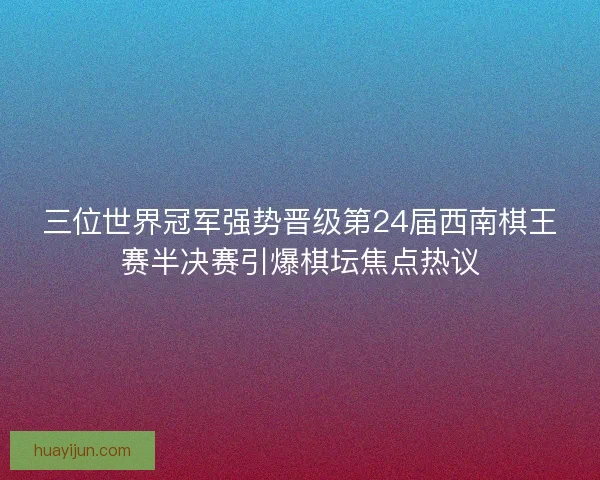 三位世界冠军强势晋级第24届西南棋王赛半决赛引爆棋坛焦点热议 三位世界冠军强势晋级第24届西南棋王赛半决赛引爆棋坛焦点热议