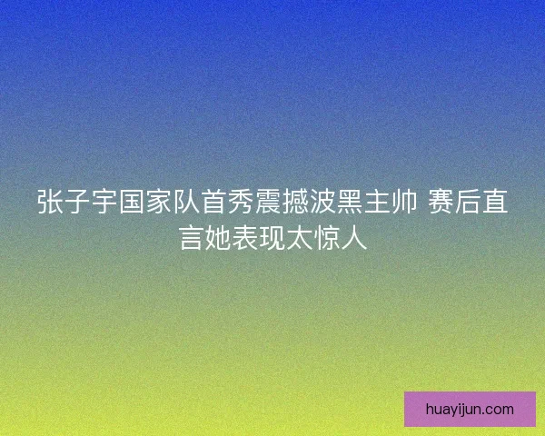 张子宇国家队首秀震撼波黑主帅 赛后直言她表现太惊人