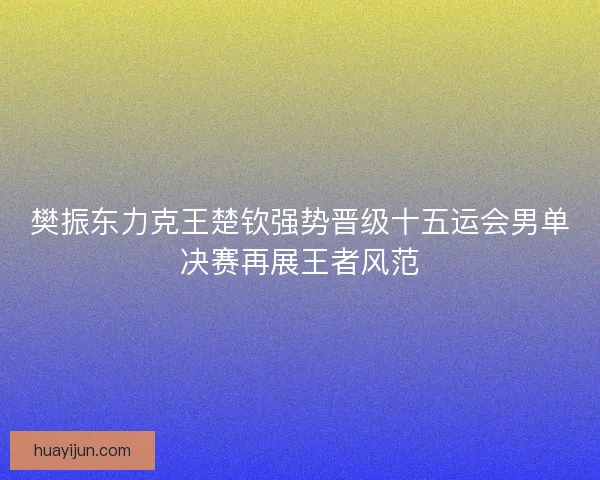 樊振东力克王楚钦强势晋级十五运会男单决赛再展王者风范