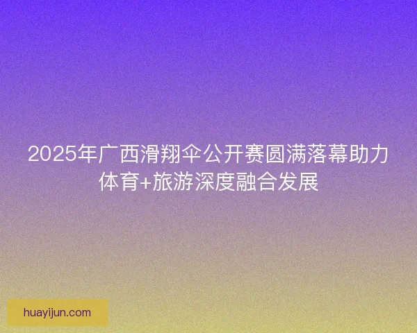 2025年广西滑翔伞公开赛圆满落幕助力体育+旅游深度融合发展