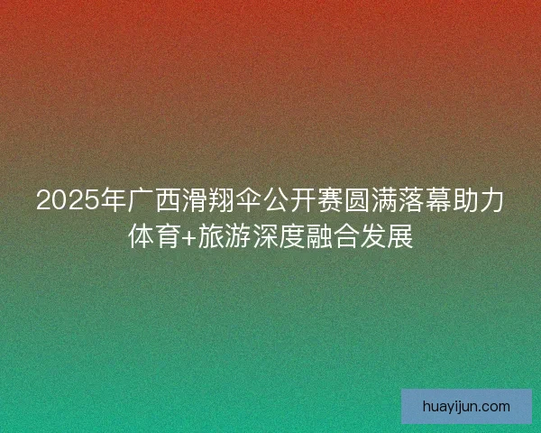 2025年广西滑翔伞公开赛圆满落幕助力体育+旅游深度融合发展 2025年广西滑翔伞公开赛圆满落幕助力体育+旅游深度融合发展